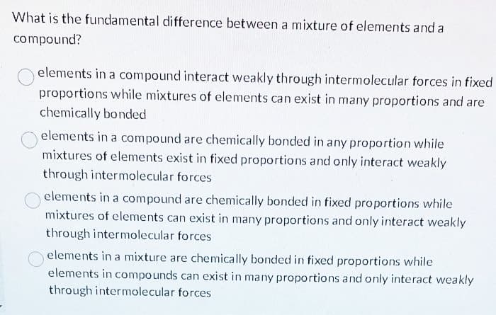 What is the fundamental difference between a mixture of elements and a
compound?
elements in a compound interact weakly through intermolecular forces in fixed
proportions while mixtures of elements can exist in many proportions and are
chemically bonded
elements in a compound are chemically bonded in any proportion while
mixtures of elements exist in fixed proportions and only interact weakly
through intermolecular forces
elements in a compound are chemically bonded in fixed proportions while
mixtures of elements can exist in many proportions and only interact weakly
through intermolecular forces
elements in a mixture are chemically bonded in fixed proportions while
elements in compounds can exist in many proportions and only interact weakly
through intermolecular forces