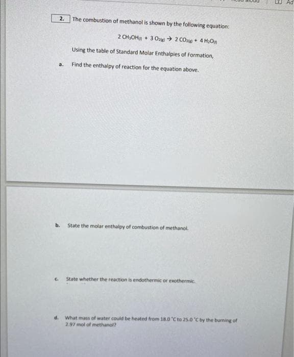 2.
a.
The combustion of methanol is shown by the following equation:
2 CH₂OH+ 3 O2 CO2 + 4H₂O
Using the table of Standard Molar Enthalpies of Formation,
Find the enthalpy of reaction for the equation above.
b. State the molar enthalpy of combustion of methanol.
State whether the reaction is endothermic or exothermic.
d. What mass of water could be heated from 18.0 °C to 25.0 °C by the burning of
2.97 mol of methanol?
44