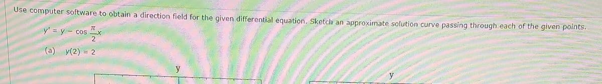 Use computer software to obtain a direction field for the given differential equation. Sketch an approximate solution curve passing through each of the given points.
y' = y cos
I
2
(a)
y(2) = 2
y