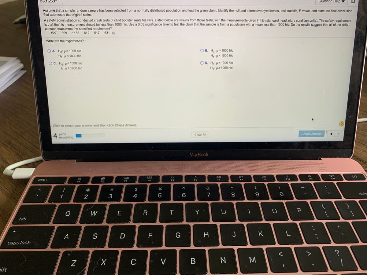 0.3
Question Help
Assume that a simple random sample has been selected from a normally distributed population and test the given claim. Identify the null and alternative hypotheses, test statistic, P-value, and state the final conclusion
that addresses the original claim.
A safety administration conducted crash tests of child booster seats for cars. Listed below are results from those tests, with the measurements given in hic (standard head injury condition units). The safety requirement
is that the hic measurement should be less than 1000 hic. Use a 0.05 significance level to test the claim that the sample is from a population with a mean less than 1000 hic. Do the results suggest that all of the child
booster seats meet the specified requirement?
631 D
627
609
1132
612
517
What are the hypotheses?
O B. Ho: u> 1000 hic
O A. Ho: u= 1000 hic
H:H<1000 hic
H,:u<1000 hic
O C. Ho:H<1000 hic
H,:H2 1000 hic
O D. Ho: u= 1000 hic
H,:u2 1000 hic
Click to select your answer and then click Check Answer,
4 parts
remaining
Clear All
Check Answer
MacBook
000
DII
DD
20
F9
F10
F11
F12
esc.
F4
F5
F6
F7
F8
F1
F3
@
$
&
)
1
2
4
5
6.
7
8
dele
{
Q
W
E
R.
Y
U
tab
А
D
н.
J
K
caps lock
C
V
M
aift
+ I,
#3
