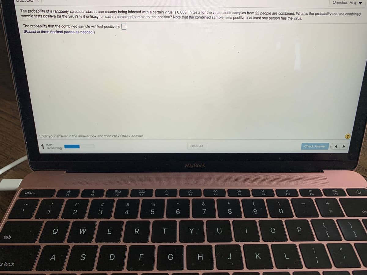 Question Help
The probability of a randomly selected adult in one country being infected with a certain virus is 0.003. In tests for the virus, blood samples from 22 people are combined. What is the probability that the combined
sample tests positive for the virus? Is it unlikely for such a combined sample to test positive? Note that the combined sample tests positive if at least one person has the virus.
The probability that the combined sample will test positive is
(Round to three decimal places as needed.)
Enter your answer in the answer box and then click Check Answer.
1
1 part
remaining
Clear All
Check Answer
MacBook
000
20
DII
esc.
F3
F4
F5
F6
F7
F8
F9
F10
F11
F12
&
1
2
4
5
7
8
de
}
Q
W
E
T
Y.
tab
S
D
F
J
s lock
+ II
%24
#3
