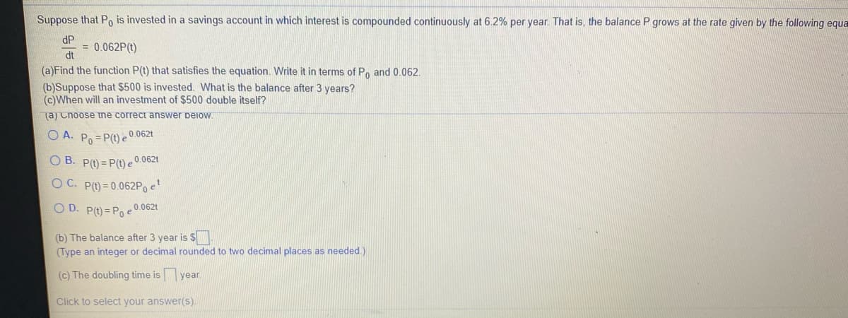 Suppose that Po is invested in a savings account in which interest is compounded continuously at 6.2% per year. That is, the balance P grows at the rate given by the following equa
dP
= 0.062P(t)
dt
(a)Find the function P(t) that satisfies the equation. Write it in terms of Po and 0.062.
(b)Suppose that $500 is invested. What is the balance after 3 years?
(c)When will an investment of $500 double itself?
(a) Cnoose tne correct answer peiow
O A. Po = P(t) e 0.062t
O B. P(t) = P(t) e 0.062t
O C. P(t) = 0.062P, e
O D. P(t) = Po e
0.062t
(b) The balance after 3 year is $
(Type an integer or decimal rounded to twwo decimal places as needed.)
(c) The doubling time isyear.
Click to select your answer(s).
