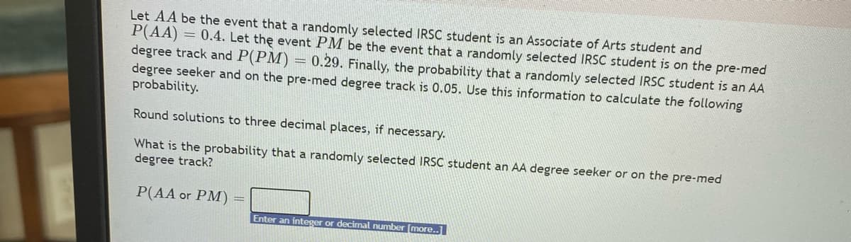 Let AA be the event that a randomly selected IRSC student is an Associate of Arts student and
P(AA) = 0.4. Let the event PM be the event that a randomly selected IRSC student is on the pre-med
degree track and P(PM)
degree seeker and on the pre-med degree track is 0.05. Use this information to calculate the following
probability.
0.29. Finally, the probability that a randomly selected IRSC student is an AA
Round solutions to three decimal places, if necessary.
What is the probability that a randomly selected IRSC student an AA degree seeker or on the pre-med
degree track?
P(AA or PM) =
Enter an integer or decimal number [more..
