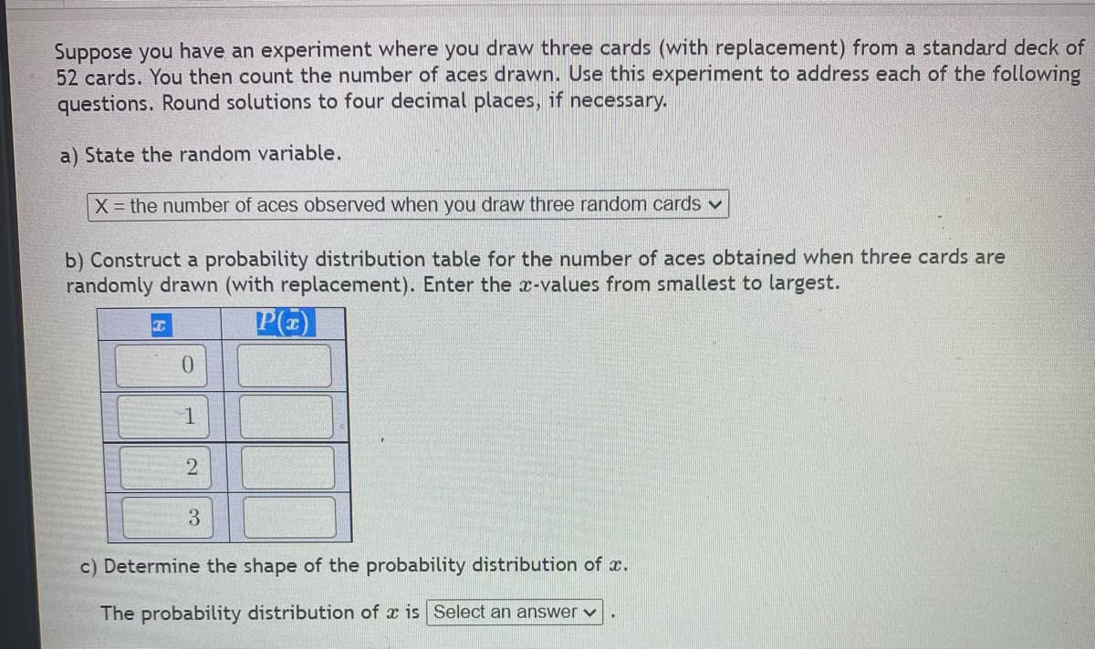 Suppose you have an experiment where you draw three cards (with replacement) from a standard deck of
52 cards. You then count the number of aces drawn. Use this experiment to address each of the following
questions. Round solutions to four decimal places, if necessary.
a) State the random variable.
X = the number of aces observed when you draw three random cards v
b) Construct a probability distribution table for the number of aces obtained when three cards are
randomly drawn (with replacement). Enter the x-values from smallest to largest.
0.
1
3.
c) Determine the shape of the probability distribution of x.
The probability distribution of x is Select an answer v
