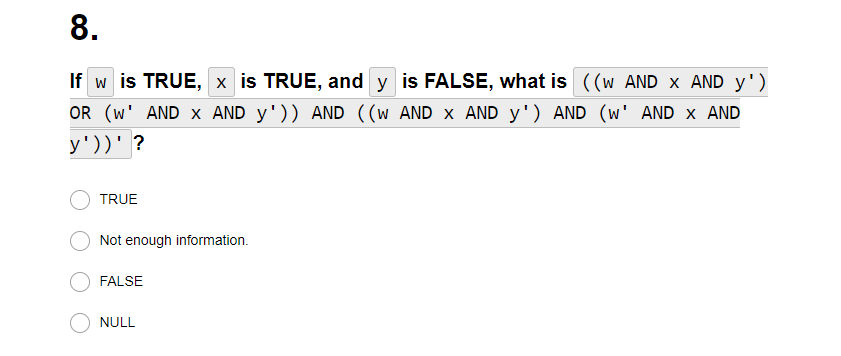 8.
If w is TRUE, x is TRUE, andy is FALSE, what is ((w AND X AND y')
OR (W' AND X AND y')) AND ((w AND X AND y') AND (w' AND X AND
y'))' ?
TRUE
Not enough information.
FALSE
NULL