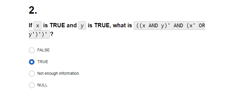 2.
If x is TRUE and y is TRUE, what is ((x AND y)' AND (x' OR
y')')' ?
FALSE
TRUE
Not enough information.
NULL