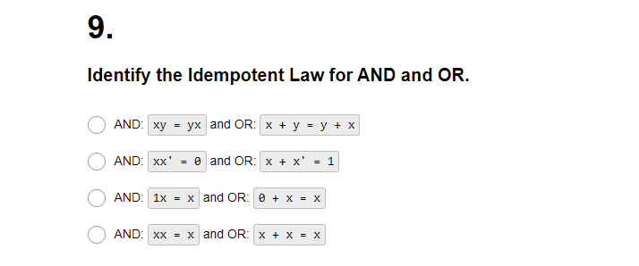 9.
Identify the Idempotent Law for AND and OR.
AND: xy = yx and OR: x + y = y + x
AND: xx¹ = 0 and OR: x + X' = 1
AND: 1x = x and OR: 0 + x = x
AND: xx = x and OR: x + X = X