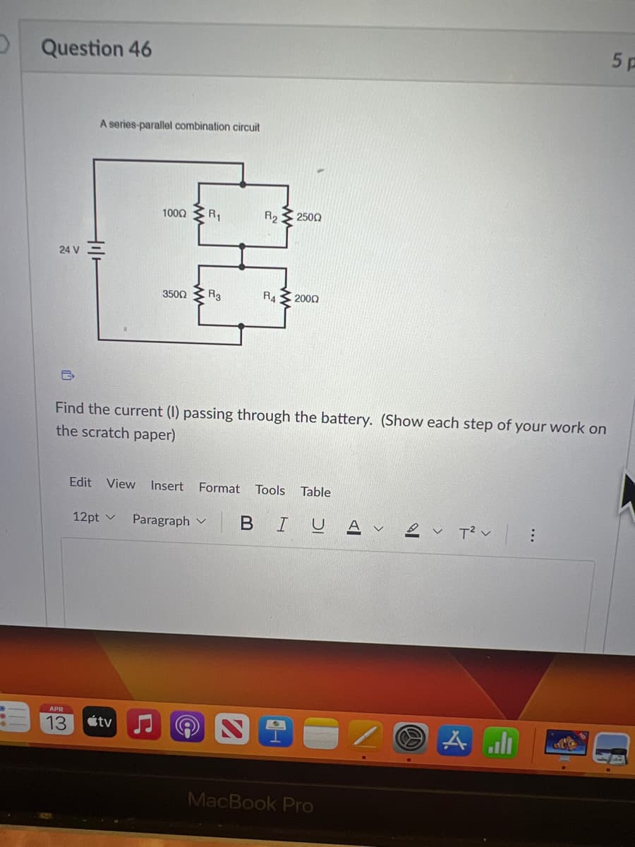 Question 46
24 V
A series-parallel combination circuit
APR
13
Hil
100Ω ΣΑ
350Ω Σ Rg
Find the current (1) passing through the battery. (Show each step of your work on
the scratch paper)
tv
12pt ✓ Paragraph
L
R₂2500
Edit View Insert Format Tools Table
R42000
BIU
MacBook Pro
VT² V
All
:
5 p