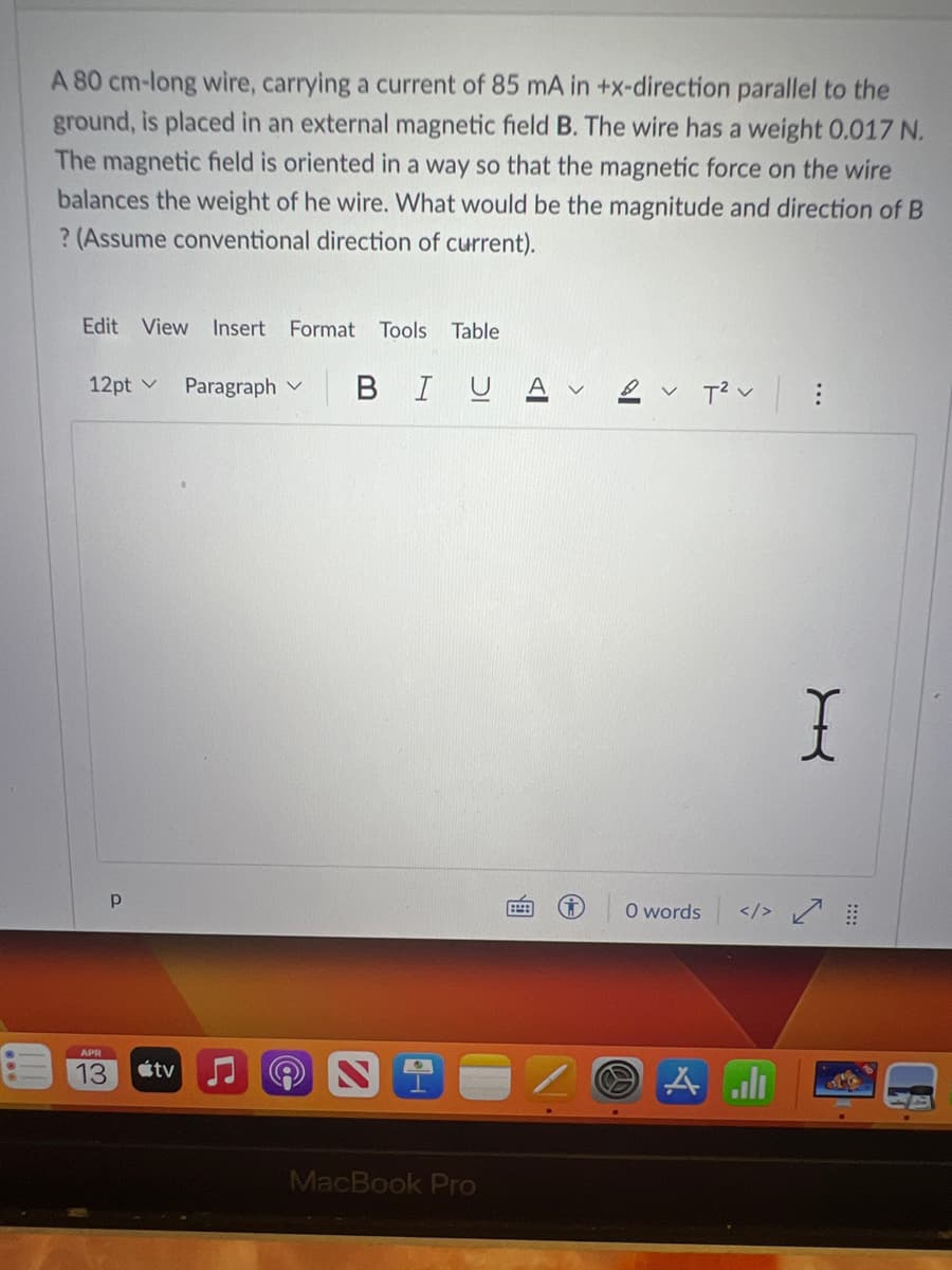 A 80 cm-long wire, carrying a current of 85 mA in +x-direction parallel to the
ground, is placed in an external magnetic field B. The wire has a weight 0.017 N.
The magnetic field is oriented in a way so that the magnetic force on the wire
balances the weight of he wire. What would be the magnitude and direction of B
? (Assume conventional direction of current).
Edit View Insert Format Tools Table
12pt
Р
APR
13 tv
Paragraph
L
BIU
S
H
MacBook Pro
T²V
O words
A all
X