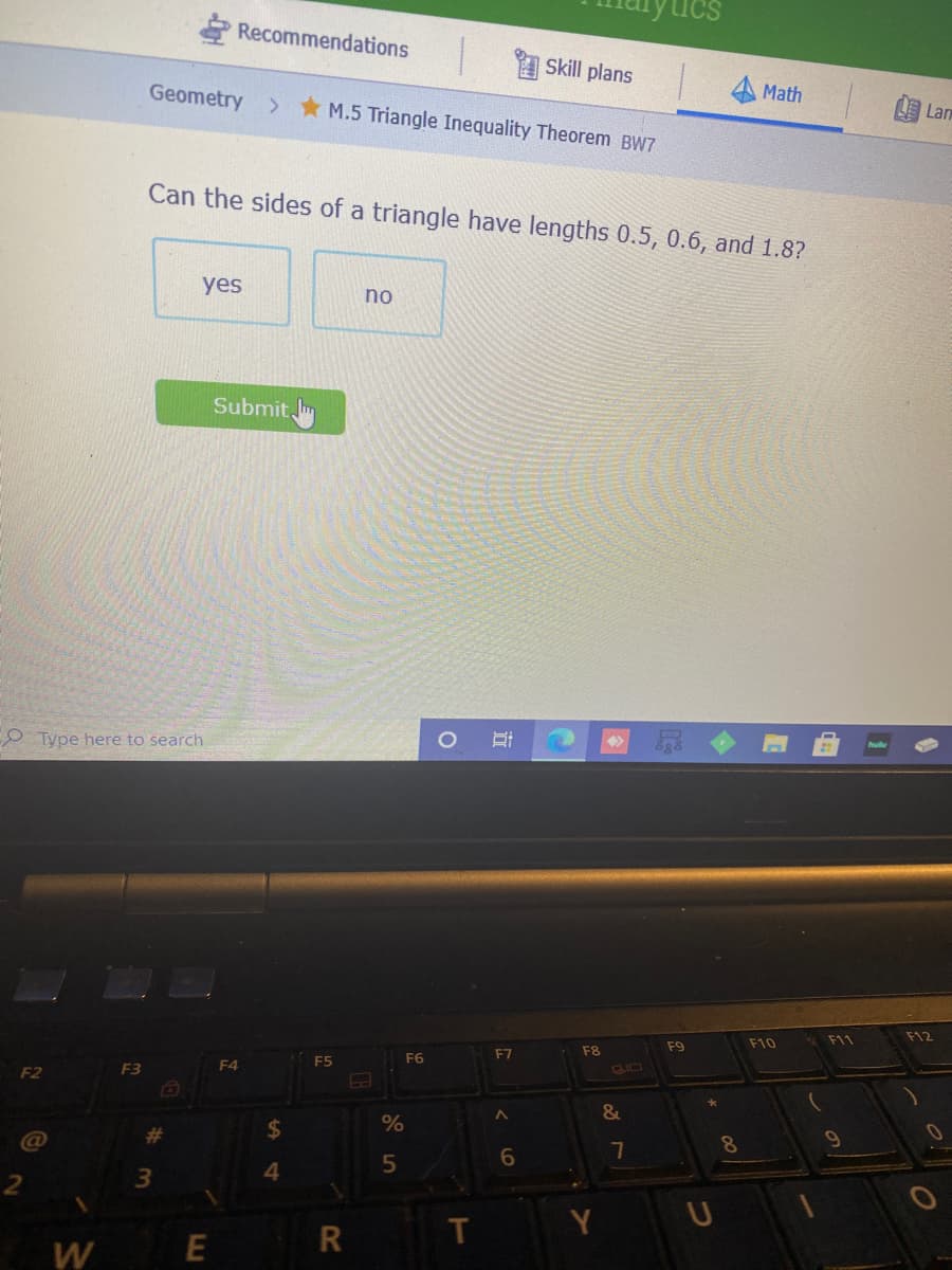 E Recommendations
Skill plans
Geometry
Math
* M.5 Triangle Inequality Theorem BW7
国Lan
Can the sides of a triangle have lengths 0.5, 0.6, and 1.8?
yes
no
Submit Im
Type here to search
F11
F12
F9
F10
F7
F8
F5
F6
F2
F3
F4
&
%23
24
@
7
8.
4.
T
U
W

