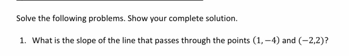 Solve the following problems. Show your complete solution.
1. What is the slope of the line that passes through the points (1, -4) and (-2,2)?
