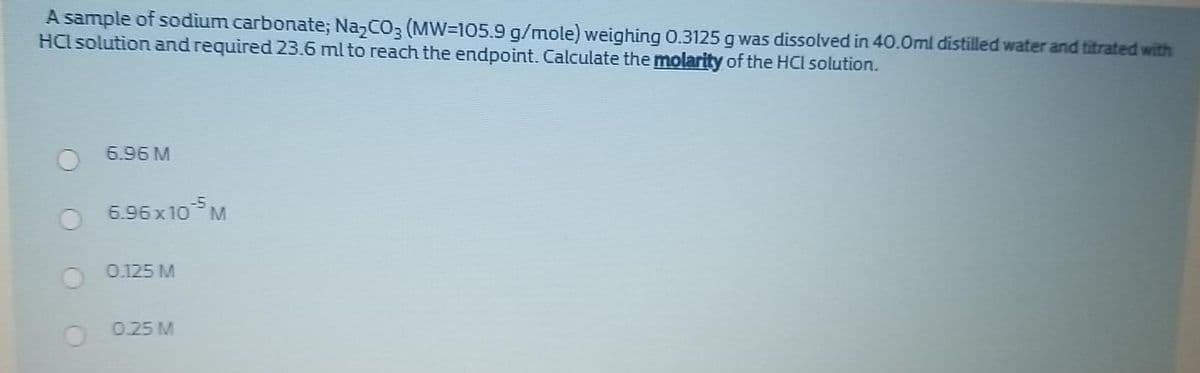 A sample of sodium carbonate; NazCO3 (MW=105.9 g/mole) weighing 0.3125 g was dissolved in 40.0ml distilled water and titrated with
HCl solution and required 23.6 ml to reach the endpoint. Calculate the molarity of the HCI solution.
6.96 M
6.96 x10
-5
M.
0.125 M
0.25 M
