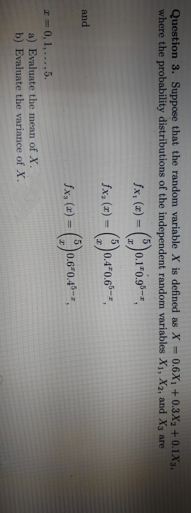 Question 3. Suppose that the random variable X is defined as X = 0.6X1 + 0.3X2 +0.1X3,
where the probability distributions of the independent random variables X1, X2, and X3 are
fx, (x)
0.1 0.95-z,
%3D
fx, (x) =
0.4 0.6"
and
fx, (x) = (* )
0.6 0.45-z
x 0, 1,... ,5.
a) Evaluate the mean of X.
b) Evaluate the variance of X.
