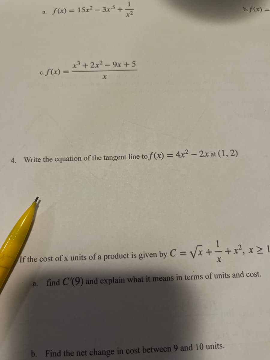 a. f(x) = 15x²-3x-5 +
c. f(x) =
a.
1
x2
x³ + 2x²-9x+5
x
4. Write the equation of the tangent line to f(x) = 4x² - 2x at (1, 2)
If the cost of x units of a product is given by C = √√x++x², x ≥ 1
find C'(9) and explain what it means in terms of units and cost.
b. f(x) =
b. Find the net change in cost between 9 and 10 units.