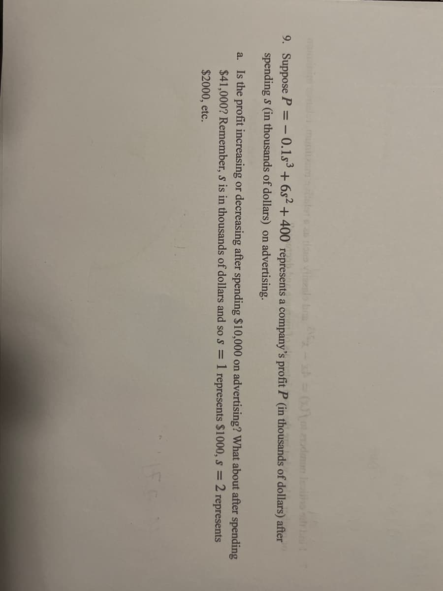 alors as does vitezalo b=(x)
dan lain sih bai!
9. Suppose P = -0.1s3 +6s² + 400 represents a company's profit P (in thousands of dollars) after
spending s (in thousands of dollars) on advertising.
a. Is the profit increasing or decreasing after spending $10,000 on advertising? What about after spending
$41,000? Remember, s is in thousands of dollars and so s = 1 represents $1000, s = 2: represents
$2000, etc.