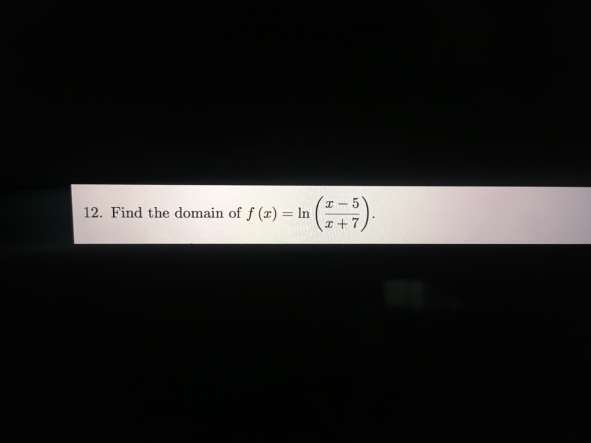 ### Problem 12: Domain of a Logarithmic Function

**Problem Statement:**
Find the domain of \( f(x) = \ln \left( \frac{x - 5}{x + 7} \right) \).

---

**Explanation:**

To determine the domain of the function \( f(x) = \ln \left( \frac{x - 5}{x + 7} \right) \), we need to understand the conditions under which the logarithm is defined. 

The natural logarithm function, \( \ln(y) \), is defined only for \( y > 0 \). Therefore, the argument inside the logarithm \( \left( \frac{x - 5}{x + 7} \right) \) must be greater than zero.

So, we need to solve the inequality:
\[ \frac{x - 5}{x + 7} > 0 \]

There are two scenarios where a fraction is positive:
1. Both the numerator and the denominator are positive.
2. Both the numerator and the denominator are negative.

Let's consider these cases:

1. **Case 1: Both numerator and denominator are positive:**
   \[
   \begin{cases}
   x - 5 > 0 \\
   x + 7 > 0
   \end{cases}
   \]
   Solving these inequalities:
   \[
   \begin{cases}
   x > 5 \\
   x > -7
   \end{cases}
   \]
   The common solution here is \( x > 5 \).

2. **Case 2: Both numerator and denominator are negative:**
   \[
   \begin{cases}
   x - 5 < 0 \\
   x + 7 < 0
   \end{cases}
   \]
   Solving these inequalities:
   \[
   \begin{cases}
   x < 5 \\
   x < -7
   \end{cases}
   \]
   The common solution here is \( x < -7 \).

Summarizing these results, the values of \( x \) that satisfy the fraction \(\frac{x - 5}{x + 7} > 0 \) are:
\[ (-\infty, -7) \cup (5, \infty) \]

Hence, the domain of the function \( f(x) = \