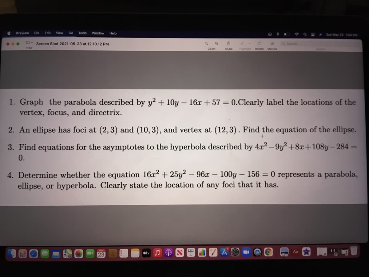 Preview
File
Edit
View Go Tools
Window
Help
Sun May 23 104 PM
...
Ov Screen Shot 2021-05-23 at 12.10.12 PM
Search
View
Zoom
Share
Highlight Rotate
Markup
1. Graph the parabola described by y? + 10y – 16x + 57 = 0.Clearly label the locations of the
vertex, focus, and directrix.
2. An ellipse has foci at (2,3) and (10,3), and vertex at (12,3). Find the equation of the ellipse.
3. Find equations for the asymptotes to the hyperbola described by 4x? – 9y? +8x+108y–284 =
0.
4. Determine whether the equation 16x2 + 25y² – 96x – 100y – 156 = 0 represents a parabola,
ellipse, or hyperbola. Clearly state the location of any foci that it has.
tv
Aa
23
