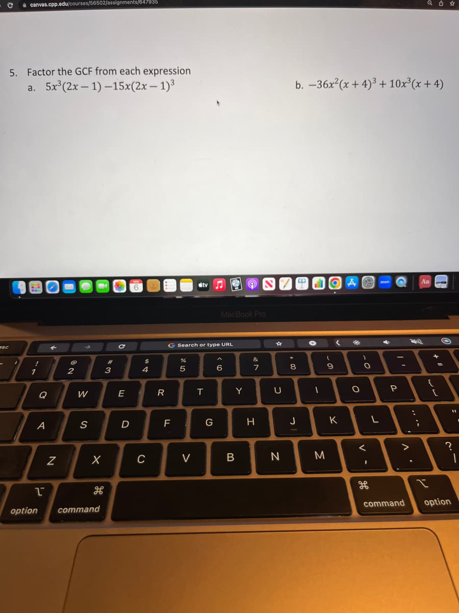 C
esc
canvas.cpp.edu/courses/56502/assignments/647935
5. Factor the GCF from each expression
a. 5x³(2x-1)-15x(2x - 1)³
1
1
A
1
←
N
2
→
W
S
X
option command
#3
C
E
D
MAR
$
4
C
R
F
%
G Search or type URL
5
stv
V
4
♫
G
MacBook Pro
6
Y
B
&
7
H
U
N
*
b. -36x²(x+4)³ + 10x³(x+4)
8
00
J
4
✪
-
OA
M
9
10
D
K
<
O
-0
)
<
1
2
L
200m
P
1
. V
:
Aa
;
{
I
+ 11
[
O
11
=
command option
▪
?
1