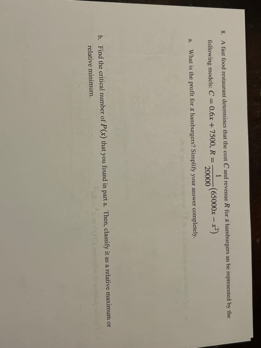 8. A fast food restaurant determines that the cost C and revenue R for x hamburgers an be represented by the
1
following models: C = 0.6x + 7500, R =
(65000x-x²)
20000
a. What is the profit for x hamburgers? Simplify your answer completely.
b. Find the critical number of P(x) that you found in part a. Then, classify it as a relative maximum or
elinduq
relative minimum.