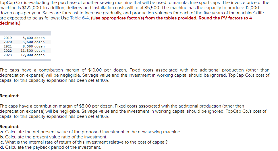 ### TopCap Co. Sewing Machine Investment Evaluation

**Overview:**
TopCap Co. is evaluating the purchase of a new sewing machine that will be used to manufacture sport caps. The invoice price of the machine is $122,000. In addition, delivery and installation costs will total $5,500. The machine has the capacity to produce 12,000 dozen caps per year. Sales are forecasted to increase gradually, and production volumes for each of the five years of the machine’s life are expected to be as follows:

| Year | Production Volume (dozen caps) |
|------|-------------------------------|
| 2019 | 3,600 dozen                   |
| 2020 | 5,600 dozen                   |
| 2021 | 8,500 dozen                   |
| 2022 | 11,300 dozen                  |
| 2023 | 12,000 dozen                  |

The caps have a contribution margin of $10.00 per dozen. Fixed costs associated with the additional production (other than depreciation expense) will be negligible. Salvage value and the investment in working capital should be ignored. TopCap Co.'s cost of capital for this capacity expansion has been set at 10%.

### Requirements:

#### Part 1:
- **Contribution Margin:** $10.00 per dozen
- **Cost of Capital:** 10%

Required:
1. **Calculate the net present value of the proposed investment in the new sewing machine.**
2. **Calculate the present value ratio of the investment.**
3. **What is the internal rate of return of this investment relative to the cost of capital?**
4. **Calculate the payback period of the investment.**

#### Part 2:
- **Contribution Margin:** $5.00 per dozen
- **Cost of Capital:** 16%

Required:
1. **Calculate the net present value of the proposed investment in the new sewing machine.**
2. **Calculate the present value ratio of the investment.**
3. **What is the internal rate of return of this investment relative to the cost of capital?**
4. **Calculate the payback period of the investment.**

### Graphs and Diagrams:
There is a table provided showing the projected production volumes over the five-year life of the machine:

| Year | Production Volume (dozen caps) |
|------|-------------------------------|
| 2019 | 3,600 dozen                   |
| 2020 | 5