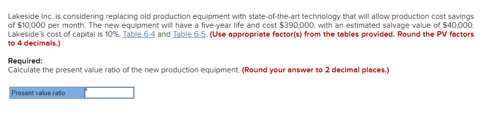 **Decision-Making in Capital Budgeting: A Case Study**

### Cost Savings and Equipment Investment Analysis

Lakeside Inc. is evaluating the replacement of its old production equipment with advanced technology. Key financial details for this investment analysis are as follows:

- **Monthly Cost Savings**: $10,000
- **Equipment Life**: 5 years
- **Initial Cost**: $390,000
- **Estimated Salvage Value**: $40,000
- **Cost of Capital**: 10%

Lakeside Inc. uses discount tables to calculate present values. Refer to the relevant tables:

- **Table 6-4**: Contains present value factors for annuities.
- **Table 6-5**: Contains present value factors for single sums.

Ensure accuracy by rounding present value factors to 4 decimal places as instructed.

### Required Calculation

Calculate the present value ratio of the new production equipment. This ratio will assist Lakeside Inc. in determining the financial viability of the equipment upgrade. Be precise and round your answer to 2 decimal places.

**Input Field:**
- **Present Value Ratio**: [Input Box]

By using this structured analysis approach, students and practitioners can gain a clear understanding of investment assessment in capital budgeting scenarios.