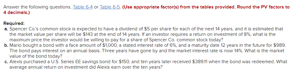 **Answer the following questions. [Table 6-4](link) or [Table 6-5](link). (Use appropriate factor(s) from the tables provided. Round the PV factors to 4 decimals.)**

**Required:**

**a.** Spencer Co.'s common stock is expected to have a dividend of $5 per share for each of the next 14 years, and it is estimated that the market value per share will be $143 at the end of 14 years. If an investor requires a return on investment of 8%, what is the maximum price the investor would be willing to pay for a share of Spencer Co. common stock today?

**b.** Mario bought a bond with a face amount of $1,000, a stated interest rate of 6%, and a maturity date 12 years in the future for $989. The bond pays interest on an annual basis. Three years have gone by and the market interest rate is now 14%. What is the market value of the bond today?

**c.** Alexis purchased a U.S. Series EE savings bond for $150, and ten years later received $389.11 when the bond was redeemed. What average annual return on investment did Alexis earn over the ten years?

**Explanation of the Required Calculations:**

- **Present Value (PV) of Dividends and Market Value (for Question a):** Use the present value formula for each dividend payment and the market value at the end of 14 years. Summing these up will give the maximum price an investor would be willing to pay today.
- **Bond Market Value (for Question b):** Use the current market interest rate to discount the future bond payments (both interest and principal) back to their present value.
- **Average Annual Return (for Question c):** The average annual return can be found using the formula for compound interest, solving for the interest rate.

**Table References:**

- **Table 6-4:** Typically, this table is for the Present Value Interest Factors for a Single Sum.
- **Table 6-5:** Typically, this table is for the Present Value Interest Factors of an Annuity. 

These tables provide the factors needed to calculate the present value of future cash flows discounted at various interest rates for different time periods. Being proficient in interpreting and using these tables is essential for accurately performing time value of money calculations.