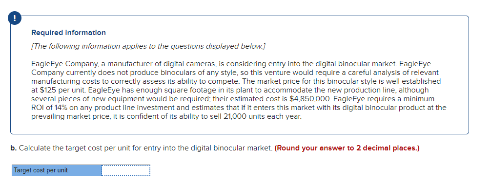 **Required Information**

_The following information applies to the questions displayed below._

EagleEye Company, a manufacturer of digital cameras, is considering entry into the digital binocular market. EagleEye Company currently does not produce binoculars of any style, so this venture would require a careful analysis of relevant manufacturing costs to correctly assess its ability to compete. The market price for this binocular style is well established at $125 per unit. EagleEye has enough square footage in its plant to accommodate the new production line, although several pieces of new equipment would be required; their estimated cost is $4,850,000. EagleEye requires a minimum ROI of 14% on any product line investment and estimates that if it enters this market with its digital binocular product at the prevailing market price, it is confident of its ability to sell 21,000 units each year.

**b.** Calculate the target cost per unit for entry into the digital binocular market. _(Round your answer to 2 decimal places.)_

**Target cost per unit:**
\[ \_\_\_\_\_\_\_\_\_\_\_\_\_\_\_\_\_\ ]