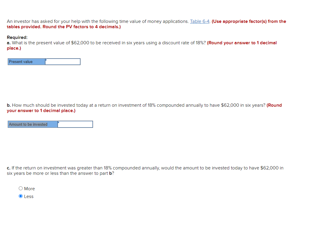 An investor has asked for your help with the following time value of money applications. Table 6-4. (Use appropriate factor(s) from the
tables provided. Round the PV factors to 4 decimals.)
Required:
a. What is the present value of $62,000 to be received in six years using a discount rate of 18%? (Round your answer to 1 decimal
place.)
Present value
b. How much should be invested today at a return on investment of 18% compounded annually to have $62,000 in six years? (Round
your answer to 1 decimal place.)
Amount to be invested
c. If the return on investment was greater than 18% compounded annually, would the amount to be invested today to have $62,000 in
six years be more or less than the answer to part b?
O More
O Less
