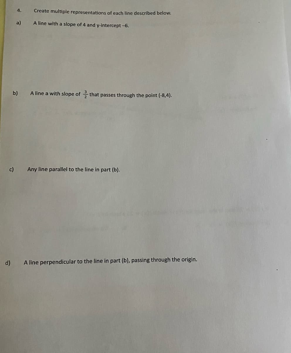 4.
Create multiple representations of each line described below.
a)
A line with a slope of 4 and y-intercept-6.
b)
A line a with slope of that passes through the point (-8,4).
c)
Any line parallel to the line in part (b).
d)
A line perpendicular to the line in part (b), passing through the origin.
