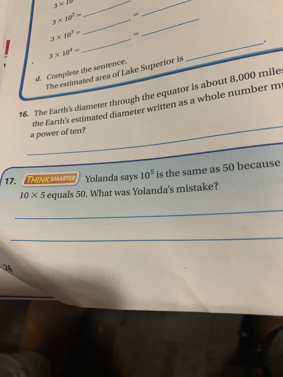 3 X
3X 102 =
3 X 103 3
3 X 1043
d. Complete the sentence.
The estimated area of Lake Superior is
16. The Earth's diameter through the equator is about 8,000 miles
the Earth's estimated diameter written as a whole number mi
a power of ten?
17. THINK SMARTER Yolanda savs 105 is the same as 50 because
10 X 5 equals 50. What was Yolanda's mistake?
26
