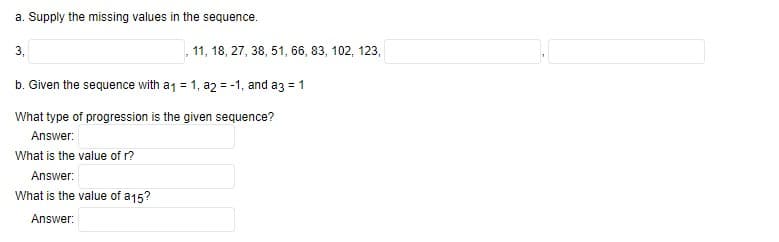 a. Supply the missing values in the sequence.
3,
11, 18, 27, 38, 51, 66, 83, 102, 123,
b. Given the sequence with a₁ = 1, a2 = -1, and a3 = 1
What type of progression is the given sequence?
Answer:
What is the value of r?
Answer:
What is the value of a15?
Answer: