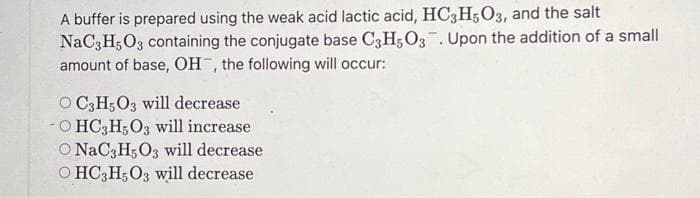 A buffer is prepared using the weak acid lactic acid, HC3H5O3, and the salt
NaC3H5O3 containing the conjugate base C3H5O3. Upon the addition of a small
amount of base, OH, the following will occur:
OC3H5O3 will decrease
OHC3H5O3 will increase
O NaC3H5O3 will decrease
OHC3H5O3 will decrease