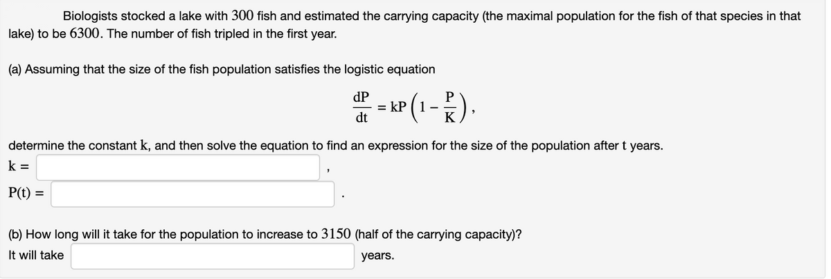 Biologists stocked a lake with 300 fish and estimated the carrying capacity (the maximal population for the fish of that species in that
lake) to be 6300. The number of fish tripled in the first year.
(a) Assuming that the size of the fish population satisfies the logistic equation
dP
P = KP (1-P)
dt
determine the constant k, and then solve the equation to find an expression for the size of the population after t years.
k=
P(t)
9
=
(b) How long will it take for the population to increase to 3150 (half of the carrying capacity)?
It will take
years.