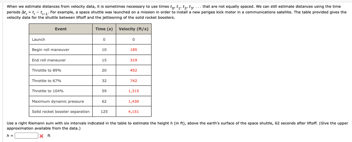 When we estimate distances from velocity data, it is sometimes necessary to use times to, t₁, t₂, t, ... that are not equally spaced. We can still estimate distances using the time
periods At; = t; - ti-1. For example, a space shuttle was launched on a mission in order to install a new perigee kick motor in a communications satellite. The table provided gives the
velocity data for the shuttle between liftoff and the jettisoning of the solid rocket boosters.
Time (s) Velocity (ft/s)
Launch
h =
Event
Begin roll maneuver
End roll maneuver
Throttle to 89%
Throttle to 67%
Throttle to 104%
Maximum dynamic pressure
Solid rocket booster separation
0
10
15
20
32
59
62
125
0
185
319
452
742
1,315
1,430
4,151
Use a right Riemann sum with six intervals indicated in the table to estimate the height h (in ft), above the earth's surface of the space shuttle, 62 seconds after liftoff. (Give the upper
approximation available from the data.)
X ft