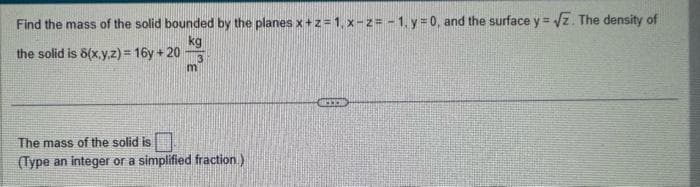 Find the mass of the solid bounded by the planes x + z = 1, x-z = -1, y = 0, and the surface y = √2. The density of
kg
3
the solid is 8(x,y,z) = 16y + 20
m
The mass of the solid is
(Type an integer or a simplified fraction)