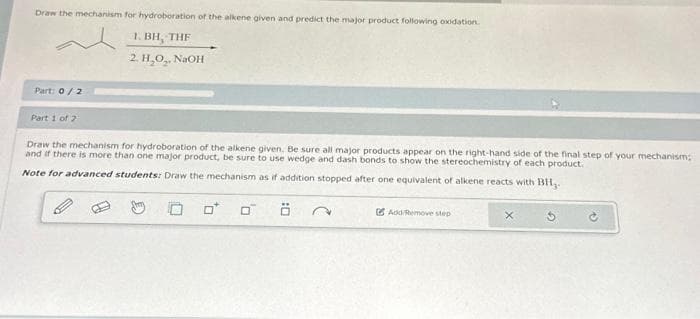 Draw the mechanism for hydroboration of the alkene given and predict the major product following oxidation.
1. BH, THE
2. H₂O₂, NaOH
Part: 0/2
Part 1 of 2
Draw the mechanism for hydroboration of the alkene given. Be sure all major products appear on the right-hand side of the final step of your mechanism;
and if there is more than one major product, be sure to use wedge and dash bonds to show the stereochemistry of each product.
Note for advanced students: Draw the mechanism as if addition stopped after one equivalent of alkene reacts with BH,.
0
0
Add/Remove step
X
