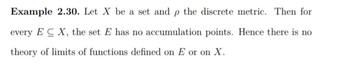 Example 2.30. Let X be a set and p the discrete metric. Then for
every ECX, the set E has no accumulation points. Hence there is no
theory of limits of functions defined on E or on X.