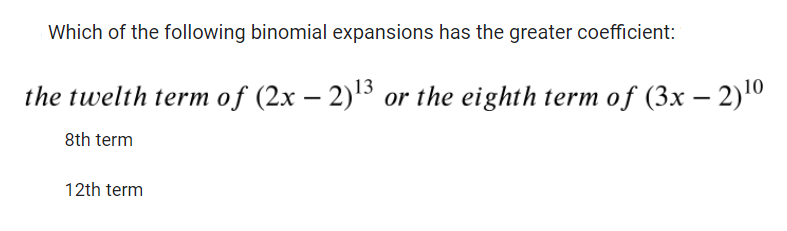 Which of the following binomial expansions has the greater coefficient:
the twelth term of (2x − 2)¹3 or the eighth term of (3x − 2)¹0
8th term
12th term