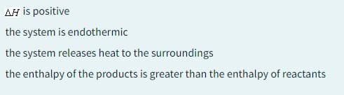 AH is positive
the system is endothermic
the system releases heat to the surroundings
the enthalpy of the products is greater than the enthalpy of reactants