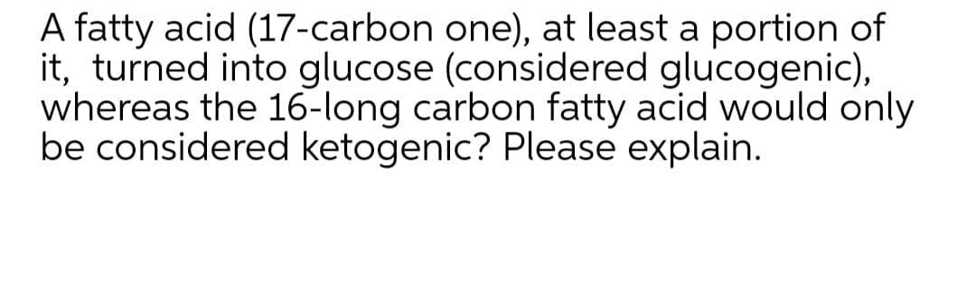 A fatty acid (17-carbon one), at least a portion of
it, turned into glucose (considered glucogenic),
whereas the 16-long carbon fatty acid would only
be considered ketogenic? Please explain.
