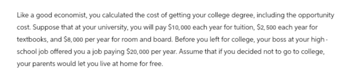 Like a good economist, you calculated the cost of getting your college degree, including the opportunity
cost. Suppose that at your university, you will pay $10,000 each year for tuition, $2,500 each year for
textbooks, and $8,000 per year for room and board. Before you left for college, your boss at your high-
school job offered you a job paying $20,000 per year. Assume that if you decided not to go to college,
your parents would let you live at home for free.