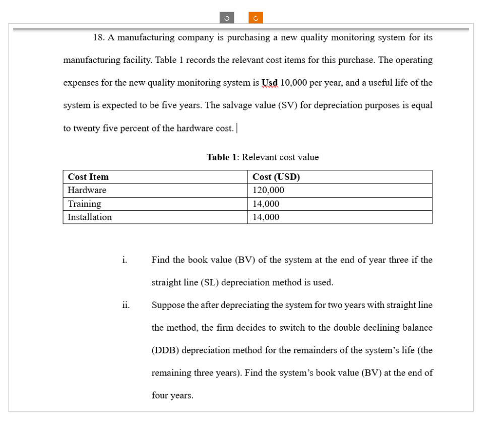 18. A manufacturing company is purchasing a new quality monitoring system for its
manufacturing facility. Table 1 records the relevant cost items for this purchase. The operating
expenses for the new quality monitoring system is Usd 10,000 per year, and a useful life of the
system is expected to be five years. The salvage value (SV) for depreciation purposes is equal
to twenty five percent of the hardware cost. |
Cost Item
Hardware
Training
Installation
i.
ii.
J
four years.
Table 1: Relevant cost value
Cost (USD)
120,000
14,000
14,000
Find the book value (BV) of the system at the end of year three if the
straight line (SL) depreciation method is used.
Suppose the after depreciating the system for two years with straight line
the method, the firm decides to switch to the double declining balance
(DDB) depreciation method for the remainders of the system's life (the
remaining three years). Find the system's book value (BV) at the end of