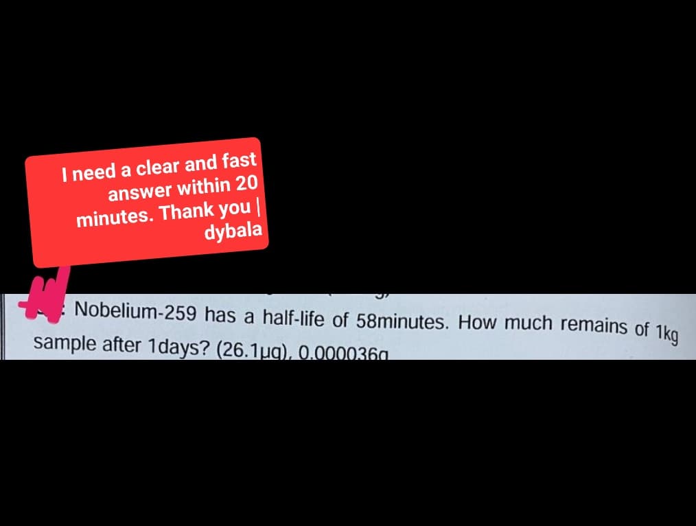 I need a clear and fast
answer within 20
minutes. Thank you |
dybala
Nobelium-259 has half-life of 58minutes. How much remains of 1kg
sample after 1days? (26.1µg), 0.0000360