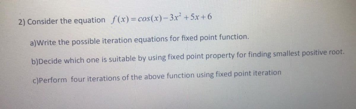 2) Consider the equation f(x)= cos(x)-3x + 5x + 6
a)Write the possible iteration equations for fixed point function.
b)Decide which one
suitable by using fixed point property for finding smallest positive root.
c)Perform four iterations of the above function using fixed point iteration
