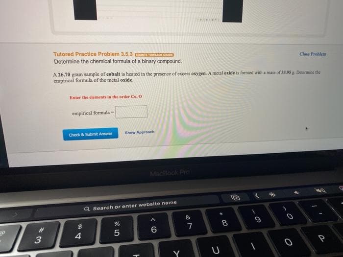 Tutored Practice Problem 3.5.3 COUNTTOWS CRADO
Determine the chemical formula of a binary compound.
Close Problem
A 26.70 gram sample of cobalt is heated in the presence of excess oxygen. A metal oxide is formed with a mass of 33.95 g. Determine the
empirical formula of the metal oxide.
Enter the elements in the order Co, O
empirical formula -
Check & Submit Answer
Show Approach
MacBook Pro
Q Search or enter website name
&
%24
9
#3
3
8.
4
