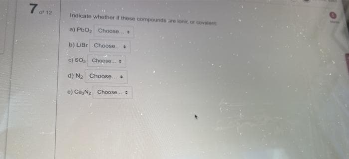 7 f 12
Indicate whether if these compounds are ionic or covalent
a) Pbo, Choose.
b) LIBR Choose.
c) So, Choose. e
d) N2 Choose..
e) CazN2 Choose.
