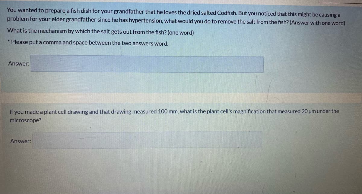 You wanted to prepare a fish dish for your grandfather that he loves the dried salted Codfish. But you noticed that this might be causing a
problem for your elder grandfather since he has hypertension, what would you do to remove the salt from the fish? (Answer with one word)
What is the mechanism by which the salt gets out from the fish? (one word)
* Please put a comma and space between the two answers word.
Answer:
If you made a plant cell drawing and that drawing measured 100 mm, what is the plant cell's magnification that measured 20 um under the
microscope?
Answer:
