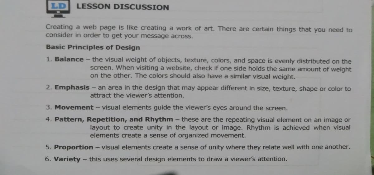 LD
LESSON DISCUSSION
Creating a web page is like creating a work of art. There are certain things that you need to
consider in order to get your message across.
Basic Principles of Design
1. Balance - the visual weight of objects, texture, colors, and space is evenly distributed on the
screen. When visiting a website, check if one side holds the same amount of weight
on the other. The colors should also have a similar visual weight.
2. Emphasis – an area in the design that may appear different in size, texture, shape or color to
attract the viewer's attention.
3. Movement – visual elements guide the viewer's eyes around the screen.
4. Pattern, Repetition, and Rhythm – these are the repeating visual element on an image or
layout to create unity in the layout or image. Rhythm is achieved when visual
elements create a sense of organized movement.
5. Proportion – visual elements create a sense of unity where they relate well with one another.
-
6. Variety - this uses several design elements to draw a viewer's attention.
