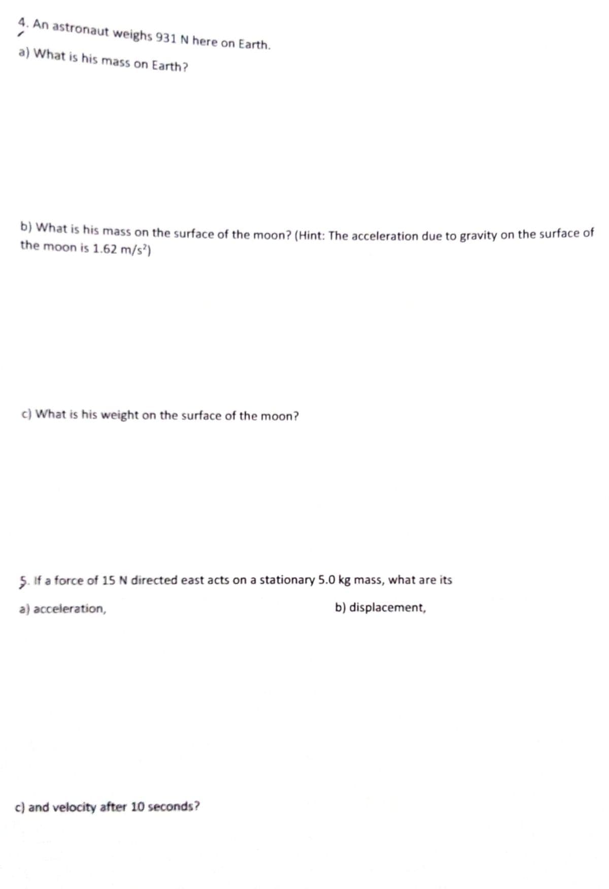 4. An astronaut weighs 931 N here on Earth.
a) What is his mass on Earth?
b) What is his mass on the surface of the moon? (Hint: The acceleration due to gravity on the surface of
the moon is 1.62 m/s³)
c) What is his weight on the surface of the moon?
5. If a force of 15 N directed east acts on a stationary 5.0 kg mass, what are its
b) displacement,
a) acceleration,
c) and velocity after 10 seconds?
