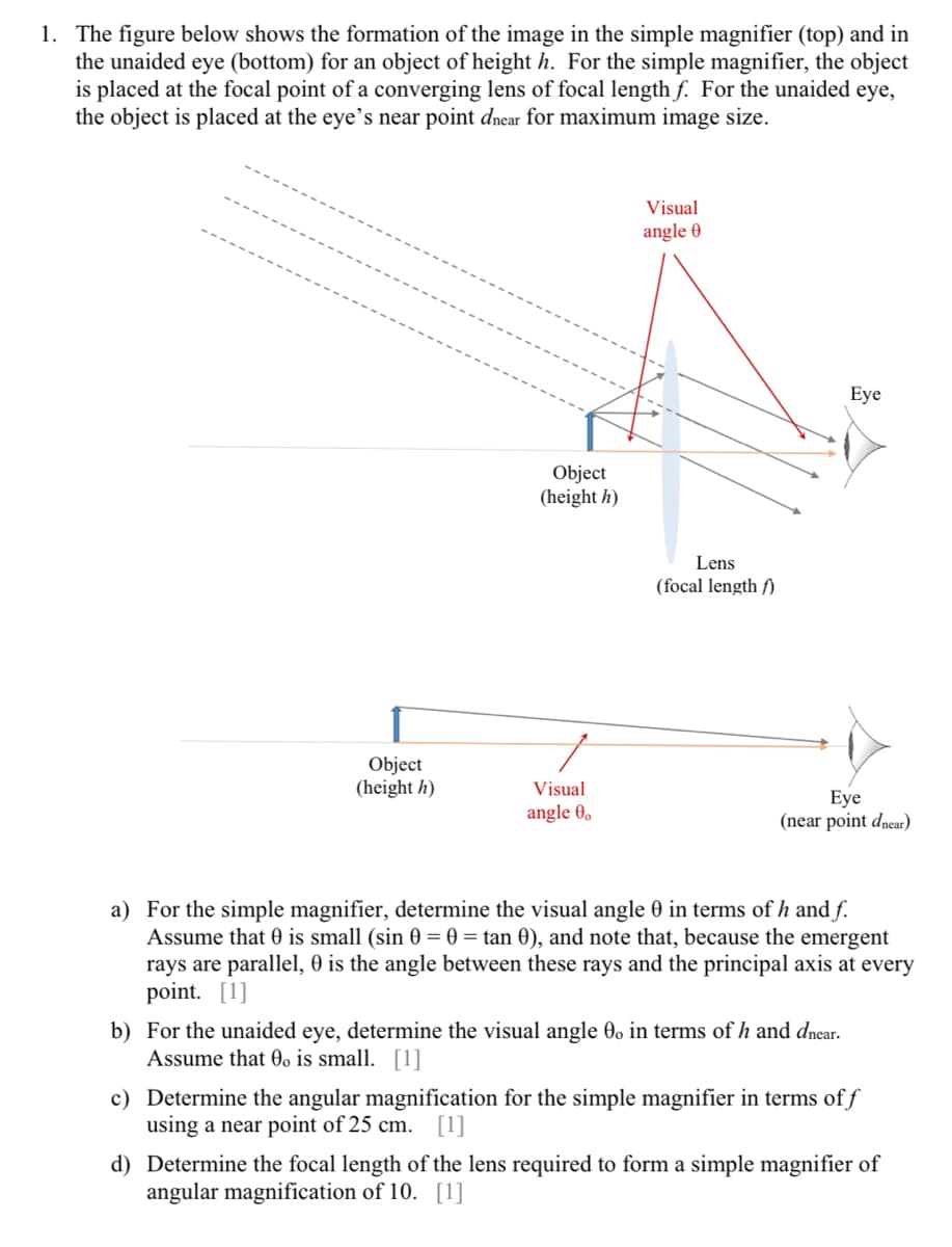 1. The figure below shows the formation of the image in the simple magnifier (top) and in
the unaided eye (bottom) for an object of height h. For the simple magnifier, the object
is placed at the focal point of a converging lens of focal length f. For the unaided eye,
the object is placed at the eye's near point dnear for maximum image size.
Object
(height h)
Object
(height h)
Visual
angle 0.
Visual
angle 0
Lens
(focal length f)
Eye
Eye
(near point dnear)
a) For the simple magnifier, determine the visual angle 0 in terms of h and f.
Assume that 0 is small (sin 0 = 0 = tan 0), and note that, because the emergent
rays are parallel, O is the angle between these rays and the principal axis at every
point. [1]
b) For the unaided eye, determine the visual angle 0. in terms of h and dnear.
Assume that Oo is small. [1]
c) Determine the angular magnification for the simple magnifier in terms of f
using a near point of 25 cm. [1]
d) Determine the focal length of the lens required to form a simple magnifier of
angular magnification of 10. [1]